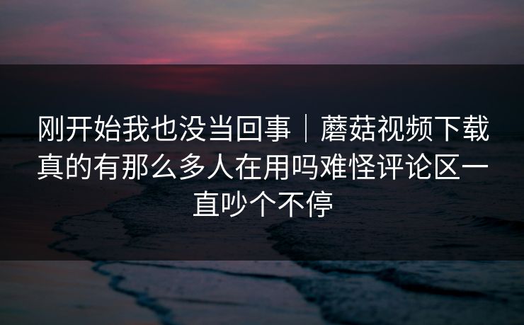 刚开始我也没当回事|蘑菇视频下载真的有那么多人在用吗难怪评论区一直吵个不停 刚开始我也没当回事|蘑菇视频下载真的有那么多人在用吗难怪评论区一直吵个不停